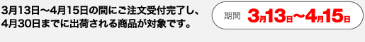 3月13日～4月15日の間にご注文受付完了し、 4月30日までに出荷される商品が対象です。