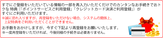すでにご登録をいただいている情報の一部を再入力いただくだけでのカンタンなお手続きでおトクな3つの特典(「総額9,000万円分のプレゼントが当たる大感謝キャンペーン登録」「ポイントサービスご利用登録」「クレジットカード決済ご利用登録」)がすぐにご利用いただけます。※誠に恐れ入りますが、再登録をいただけない場合、システムの関係上、上記特典をご利用いただくことができません。お手数をおかけしますが、今すぐ下記より再登録をお願いいたします。※一度再登録をいただければ、今後同様の手続きは必要ありません。