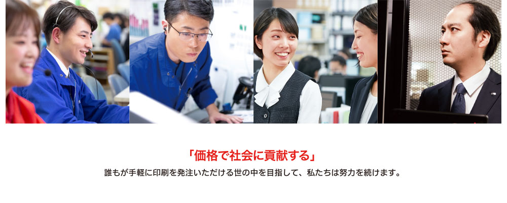 「価格で社会に貢献する」
誰もが手軽に印刷を発注いただける世の中を目指して、私たちは努力を続けます。